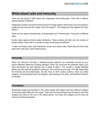White blood cells and immunity
There are two types of white blood cell, phagocytes and lymphocytes. Their role in defence
against disease is different.
Phagocytes wander around the blood looking for foreign bodies. When these are encountered a
phagocyte will surround the foreign body and engulf it. The phagocyte then digests the body,
killing it.
There are two types of lymphocytes, B-lymphocytes and T-lymphocytes. They work in different
ways.
B-cells make special proteins called antibodies. These proteins will stick onto the surface of
foreign bodies. They work in a number of ways but all ways are effective.
T-cells hunt foreign cells, cells infected by viruses and cancer cells. When they find them they
inject them with toxins, which destroy them.
Immunity
When you become ill through a disease-causing organism you eventually recover as your
body's defenses defeat the invading pathogen. When you encounter the pathogen again, your
body remembers the past infection and is ready to fight it. The invader is usually defeated
before you even get any symptoms of being ill. This is known as immunity. The cells responsible
for immunity are the lymphocytes. All cells have on their surface proteins, which are called
antigens. The lymphocytes learn the antigens, which belong in the body, and therefore all others
are foreign.
Transplant
Sometimes people get transplant s from other people with organs that have different antigens
so the body might attack the new organ. That’s why the donors tissues are checked to see if the
antigens are close to the one of the actual person, the closer the antigens are the less the
chance of a failure transplant.
 