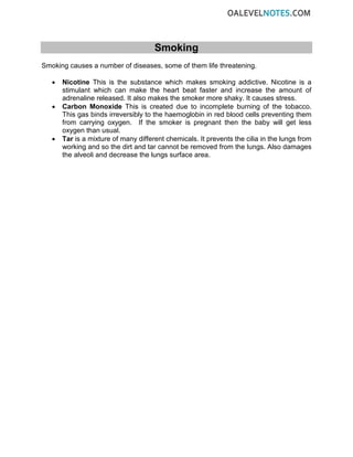 Smoking
Smoking causes a number of diseases, some of them life threatening.
• Nicotine This is the substance which makes smoking addictive. Nicotine is a
stimulant which can make the heart beat faster and increase the amount of
adrenaline released. It also makes the smoker more shaky. It causes stress.
• Carbon Monoxide This is created due to incomplete burning of the tobacco.
This gas binds irreversibly to the haemoglobin in red blood cells preventing them
from carrying oxygen. If the smoker is pregnant then the baby will get less
oxygen than usual.
• Tar is a mixture of many different chemicals. It prevents the cilia in the lungs from
working and so the dirt and tar cannot be removed from the lungs. Also damages
the alveoli and decrease the lungs surface area.
 