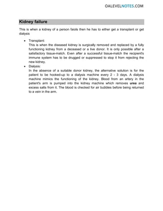 Kidney failure
This is when a kidney of a person faiols then he has to either get a transplant or get
dialysis
• Transplant:
This is when the diseased kidney is surgically removed and replaced by a fully
functioning kidney from a deceased or a live donor. It is only possible after a
satisfactory tissue-match. Even after a successful tissue-match the recipient's
immune system has to be drugged or suppressed to stop it from rejecting the
new kidney.
• Dialysis:
In the absence of a suitable donor kidney, the alternative solution is for the
patient to be hooked-up to a dialysis machine every 2 - 3 days. A dialysis
machine mimics the functioning of the kidney. Blood from an artery in the
patient's arm is pumped into the kidney machine which removes urea and
excess salts from it. The blood is checked for air bubbles before being returned
to a vein in the arm.
 