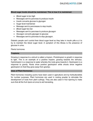 Blood sugar levels should be maintained. This is how it is maintained:
• Blood sugar is too high
• Messages sent to pancreas to produce insulin
• Insulin converts glucose to glycogen
• Sugar level maintained
• Message sent to pancreases to stop insulin.
• Blood sugar too low
• Messages sent to pancreas to produce glucagon
• Glucagon converts glycogen to glucose
• Messages sent to pancreas to stop glucagon.
Diabetic people can’t control their blood sugar level so they take in insulin pills e.c.t to
try to maintain the blood sugar level. A symptom of this illness is the presence of
glucose in urine.
Plants hormones
Tropisms:
Growing in response to a stimuli is called a tropism. Phototropism is growth in response
to light. This is an example of a positive tropism, growing towards the stimulus.
Hydrotropism is a response to water whereby the roots grow towards it. Geotropism is a
response to gravity. Roots show positive geotropism while shoots show negative
geotropism (in that they grow away from gravity).
Uses of Plant Hormones:
Plant hormones including auxins have been used in agriculture and by horticulturalists
for number purposes. Plant hormones are used in rooting powder to stimulate the
development of roots from plant cuttings. They are also used in fruit ripening to make
sure that all the fruit ripens at once to aid harvesting.
 