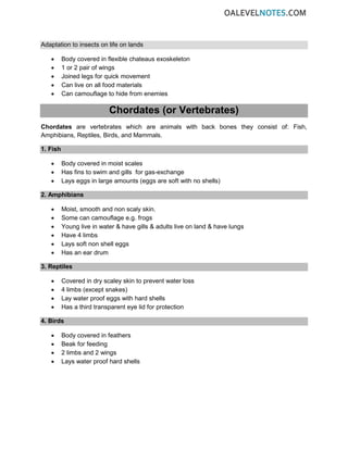 Adaptation to insects on life on lands
• Body covered in flexible chateaus exoskeleton
• 1 or 2 pair of wings
• Joined legs for quick movement
• Can live on all food materials
• Can camouflage to hide from enemies
Chordates (or Vertebrates)
Chordates are vertebrates which are animals with back bones they consist of: Fish,
Amphibians, Reptiles, Birds, and Mammals.
1. Fish
• Body covered in moist scales
• Has fins to swim and gills for gas-exchange
• Lays eggs in large amounts (eggs are soft with no shells)
2. Amphibians
• Moist, smooth and non scaly skin.
• Some can camouflage e.g. frogs
• Young live in water & have gills & adults live on land & have lungs
• Have 4 limbs
• Lays soft non shell eggs
• Has an ear drum
3. Reptiles
• Covered in dry scaley skin to prevent water loss
• 4 limbs (except snakes)
• Lay water proof eggs with hard shells
• Has a third transparent eye lid for protection
4. Birds
• Body covered in feathers
• Beak for feeding
• 2 limbs and 2 wings
• Lays water proof hard shells
 