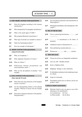 EXERCISE - 1

Q.16

Q.1

Name the kingdoms according to the Linnaeus
classification ?

Q.2

Who introduced the Five-kingdom classification ?

Q.3

What is the causal agent of AIDS ?

Q.4

What type of animals are included in monera ?

Q.6

Distinguish pteridohytes and Gymnopserms with
exaples ?

Who proposed Binomial nomenclature ?

Q.5

Give the general characters and classification of
Phanerogames ?

Q.17

A. VERY SHORT ANSWER TYPES QUESTIONS

Name two Gymnosperm plants ?

D. FILL IN THE BLANKS
Virus is connecting link between ................ and
......................

Q.19

................ is remembered as the father of
taxonomy.

Q.20

Ambulacral system is characteristic of ................

Q.21

Q.7

Q.18

Non-seed bearing vascular plant are ............

Q.22

Protozoa are .................. and ............. animals.

Give two example of Arthropoda ?

B. SHORT ANSWER TYPES QUESTIONS
(About 30–40 words)

E. TRUE OR FALSE

Q.8

What are bryophytes ?

Q.9

Write important characters of viruses ?

Q.23

Viruses do not have an independent metabolism.

Q.10

What are lichens ?

Q.24

Aves are cold - blooded animals.

Q.11

Differentiate between dicotyledonae and
monocotyledonae plants ?

Q.25

Kiwis is flightless birds.

Q.26

Hedgehog belongs to class mammalia.

Q.27

In thallophyta mechanical and conducting tissues
are absent.

Q.28

Fungi are Autotropic.

Q.29

Pteridophyta plants have no flowers and do not
produce seeds.

Q.12

What are the sub phyllum of chordata ? Give
examples.

C. LONG ANSWER TYPES QUESTIONS
(More than 60–70 word)
Q.13

Write down the main characters of the kingdom
monera or protista ?

Q.14

List the distinguishing features of the phylum
chordata ? Mention its classes with one example
each.

Q.15

F. SINGLE CHOICE QUESTIONS
Q.30

Write down important characters of the phylumPlatyhelminthes ?

48

Whittaker failed to give any place to one of the
following in his classification (a) Cyanobacteria
(b) Virus
(c) Slime moulds
(d) all above

Biology - Diversity in Living Organism

 