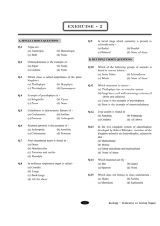 EXERCISE - 2

A. SINGLE CHOICE QUESTIONS
Q.1

Q.2

Q.3

Algae are (a) Autotropic
(c) Both

Q.9

(b) Heterotropic
(d) None

In larval stage which symmetry is present in
echinodermata (a) Radial
(b) Biradial
(c) Bilateral
(d) None of these

B. MULTIPLE CHOICE QUESTIONS

Chlamydomonas is the example of (a) Algae
(b) Fungi
(c) Lichens
(d) None

Q.10

Q.11

Which class is called amphibians of the plant
kingdom (a) Thallophyta
(b) Bryophyta
(c) Pteridophyta
(d) Gymnosperm

Which of the following groups of animals is
found in marine habitat (a) Some fishes
(b) Echinoderms
(c) Whale
(d) None of these
Which statement is correct (a) Thallophyta has no vascular system
(b) Fungi have a cell wall containing a mixture of
chitin and cellulose
(c) Cycas is the example of pteridophyta
(d) Rose is the example of monocotyledonae

Q.4

Example of pteridophyta is (a) Selaginella
(b) Cycas
(c) Pinus
(d) None

Q.5

Cnidoblasts is characterstic feature of (a) Coelenterata
(b) Porifera
(c) Protozoa
(d) Arthropoda

Q.12

True coelon is found in (a) Annelida
(b) Nematoda
(c) Cnidaria
(d) All above

Q.6

Palemon (prawn) is the example of (a) Arthropoda
(b) Annelida
(c) Coelenterata
(d) Protozoa

Q.13

Q.7

Four chambered heart is found in (a) Draco
(b) Hemidactylus
(c) Tortoises and turtles
(d) Rocodyle

In the five kingdom system of classification
developed by Robert Whittaker, members of the
kingdom animalia are heterothophic, eukaryotic
and (a) Multicellular
(b) Motile
(c) Either unicellular and multicellular
(d) None of these

Q.14

Which mammal can fly (a) Bat
(b) Lizard
(c) Sparrow
(d) None

Q.15

Which does not belong to class coelenterata (a) Hydra
(b) Aurelia
(c) Metridium
(d) Euplectella

Q.8

In mollusca respiratory organ is called (a) Ctenidia
(b) Lungs
(c) Book-lungs
(d) All the above

50

Biology - Diversity in Living Organism

 