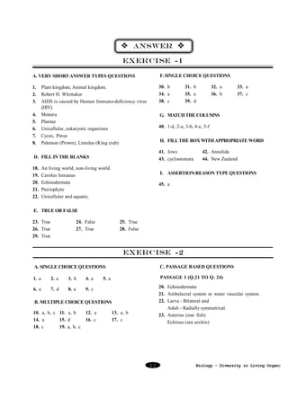 v ANSWER v
EXERCISE -1
A. VERY SHORT ANSWER TYPES QUESTIONS

F. SINGLE CHOICE QUESTIONS

1.
2.
3.

30. b
34. a
38. c

4.
5.
6.
7.
8.

Plant kingdom, Animal kingdom.
Robert H. Whittaker
AIDS is caused by Human Immuno-deficiency virus
(HIV).
Monera
Plantae
Unicellular, eukaryotic organisms
Cycas, Pinus
Palemon (Prown), Limulus (King crab)

32. a
36. b

33. a
37. c

G. MATCH THE COLUMNS
40. 1-d, 2-a, 3-b, 4-e, 5-f
H. FILL THE BOX WITH APPROPRIATE WORD
41. Jows
43. cyclostomata

D. FILL IN THE BLANKS
18.
19.
20.
21.
22.

31. b
35. a
39. d

An living world, non-living world.
Carolus linnaeus
Echinodermata
Pteriophyte
Unicellular and aquatic.

42. Annelida
44. New Zealand

I. ASSERTION-REASON TYPE QUESTIONS
45. a

E. TRUE OR FALSE
23. True
26. True
29. True

24. False
27. True

25. True
28. False

EXERCISE -2
A. SINGLE CHOICE QUESTIONS

C. PASSAGE BASED QUESTIONS

1. a

2. a

3. b

4. a

PASSAGE 1 (Q.21 TO Q. 24)

6. a

7. d

8. a

9. c

5. a

20. Echinodermata
21. Ambulacral system or water vascular system.
22. Larva - Bilateral and
Adult - Radially symmetrical.
23. Asterias (star fish)
Echinus (sea urchin)

B. MULTIPLE CHOICE QUESTIONS
10. a, b, c 11. a, b
14. a
15. d
18. c
19. a, b, c

12. a
16. c

13. a, b
17. c

52

Biology - Diversity in Living Organism

 
