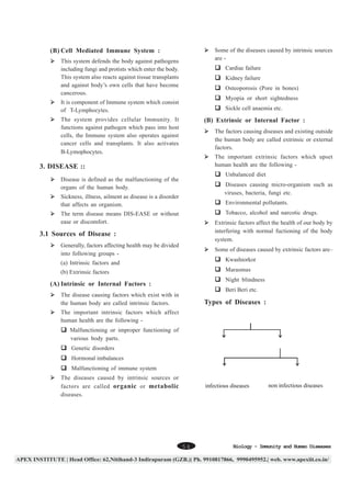 Some of the diseases caused by intrinsic sources
are -

(B) Cell Mediated Immune System :
This system defends the body against pathogens
including fungi and protists which enter the body.
This system also reacts against tissue transplants
and against body’s own cells that have become
cancerous.

Cardiac failure
Kidney failure
Osteoporosis (Pore in bones)
Myopia or short sightedness

It is component of Immune system which consist
of T-Lymphocytes.

Sickle cell anaemia etc.

The system provides cellular Immunity. It
functions against pathogen which pass into host
cells, the Immune system also operates against
cancer cells and transplants. It also activates
B-Lymophocytes.

(B) Extrinsic or Internal Factor :
The factors causing diseases and existing outside
the human body are called extrinsic or external
factors.
The important extrinsic factors which upset
human health are the following -

3. DISEASE ::

Unbalanced diet

Disease is defined as the malfunctioning of the
organs of the human body.

Diseases causing micro-organism such as
viruses, bacteria, fungi etc.

Sickness, illness, ailment as disease is a disorder
that affects an organism.

Environmental pollutants.
Tobacco, alcohol and narcotic drugs.

The term disease means DIS-EASE or without
ease or discomfort.

Extrinsic factors affect the health of our body by
interfering with normal fuctioning of the body
system.

3.1 Sources of Disease :
Generally, factors affecting health may be divided
into following groups -

Some of diseases caused by extrinsic factors are–
Kwashiorkor

(a) Intrinsic factors and

Marasmus

(b) Extrinsic factors

Night blindness

(A) Intrinsic or Internal Factors :

Beri Beri etc.

The disease causing factors which exist with in
the human body are called intrinsic factors.

Types of Diseases :

The important intrinsic factors which affect
human health are the following -

Diseases

Malfunctioning or improper functioning of
various body parts.

Congenital diseases

Acquired diseases

Genetic disorders
Hormonal imbalances
Malfunctioning of immune system

Communicable
or
infectious diseases

The diseases caused by intrinsic sources or
factors are called organic or metabolic
diseases.

54

Non-communicable
or
non infectious diseases

Biology - Immunity and Human Diseases

 