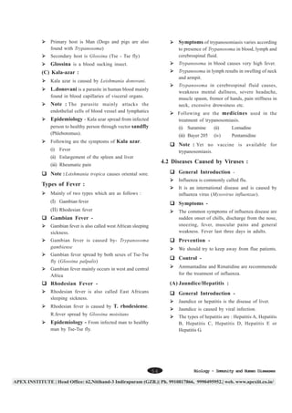 Primary host is Man (Dogs and pigs are also
found with Trypanosoma)

Symptoms of trypanosomiasis varies according

Secondary host is Glossina (Tse - Tse fly)

to presence of Trypanosoma in blood, lymph and
cerebrospinal fluid.

Glossina is a blood sucking insect.

Trypanosoma in blood causes very high fever.
Trypanosoma in lymph results in swelling of neck
and armpit.

(C) Kala-azar :
Kala azar is caused by Leishmania donovani.

Trypanosoma in cerebrospinal fluid causes,
weakness mental dullness, severe headache,
muscle spasm, fremor of hands, pain stiffness in
neck, excessive drowsiness etc.

L.donovani is a parasite in human blood mainly
found in blood capillaries of visceral organs.

Note : The parasite mainly attacks the
endothelial cells of blood vessel and lymphatics

Following are the medicines used in the
treatment of trypanosomiasis.

Epidemiology - Kala azar spread from infected
person to healthy person through vector sandfly

(i) Suramine

Following are the symptoms of Kala azar.

(ii)

Lomadine

(iii) Bayer 205

(Phlebotomus).

(iv)

Pentamidine

Note : Yet no vaccine is available for

(i) Fever

trypanosomiasis.

(ii) Enlargement of the spleen and liver

4.2 Diseases Caused by Viruses :

(iii) Rheumatic pain

General Introduction -

Note : Leishmania tropica causes oriental sore.

Influenza is commonly called flu.

Types of Fever :
Mainly of two types which are as follows :

It is an international disease and is caused by
influenza virus (Myxovirus influenzae).

(I) Gambian fever

Symptoms -

(II) Rhodesian fever

The common symptoms of influenza disease are
sudden onset of chills, discharge from the nose,
sneezing, fever, muscular pains and general
weakness. Fever last three days in adults.

Gambian Fever Gambian fever is also called west African sleeping
sickness.

Prevention -

Gambian fever is caused by- Trypanosoma
gambiense

We should try to keep away from flue patients.

Gambian fever spread by both sexes of Tse-Tse
fly (Glossina palpalis)

Control -

Gambian fever mainly occurs in west and central
Africa

Ammantadine and Rimatidine are recommenede
for the treatment of influenza.

(A) Jaundice/Hepatitis :

Rhodesian Fever Rhodesian fever is also called East Africans
sleeping sickness.

General Introduction Jaundice or hepatitis is the disease of liver.

Rhodesian fever is caused by T. rhodesiense.

Jaundice is caused by viral infection.

R.fever spread by Glossina moisitans

The types of hepatitis are : Hepatitis A, Hepatitis
B, Hepatitis C, Hepatitis D, Hepatitis E or
Hepatitis G.

Epidemiology - From infected man to healthy
man by Tse-Tse fly.

56

Biology - Immunity and Human Diseases

 