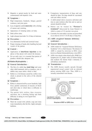Hepatitis is spread mostly by food and water
contaminated with hepatitis virus.

Compulsory immunization of dogs and cats
should be done. Pet dogs should be vaccinated
with anti rabies vaccine.

Symptoms -

A rabid animal shows excessive salivation and
tries to seek isolation after bite and so such an
animal should be killed.

High temperature, headache, fatigue, general
weakness, and joint pains.
Loss of appetite (called anorexia) with a feeling
of nausea and vomiting.

Rabies can be treated by “Pasteur’s
treatment” (discovered by Louis Pasteur) in
which a course of 14 vaccines was given.

Appearance of irritating rashes on body.
Dark yellow urine.

Currently five anti-rabies vaccines are prescribed
at an interval of 0-3-7-14-30 days of dog bite.

Light coloured stool after 3 to 10 days of infection.

(C) AIDS (Acquired Immuno deficiency
syndrome) :

Prevention Use chlorinated, boiled and ozonized water.

General Introduction -

Proper cleaning of hands after handling bed and
vessels of the patient.

AIDS stands for “Acquired Immuno Deficiency
Syndrome” (It is a fatal disease). The disease of
AIDS is caused by retrovirus (a RNA virus)
known as Human Immunodeficiency virus (HIV).

Control Application of interferon injection on the
advice of the doctor will control the diseases.

AIDS virus attacks white blood cells, (WBCs) or
lymphocytes (T4 helper cells) of human beings
and weakens the human body’s immunity or
self-defence mechanism.

For an early cure, it is essential that patient of
jaundice should take adequate rest.

(B) Rabies/Hydrophobia :
General Introduction -

Transmission -

The bite of a rabid dog (mad dog) and some
other rabid mammals such as monkeys, cats or
rabbits may cause rabies, which is fatal.

The AIDS disease usually spreads through
unprotected sexual contact with an infected
person carrying AIDS virus. Thus, AIDS is a
sexually transmitted viral disease.

Rabies is a viral disease caused by a rabies virus
which is present in the saliva of the infected
animals.

internal viral
protein

Symptoms -

protein of
envelope

Rabies is characterized by severe headache, high
fever, painful contraction of muscles of throat
and chest (due to which there is difficulty in
swallowing).
The patient feels restless, does excessive
salivation, has a chocking feeling and finds
difficulty in taking in even liquid food.

reproductive enzymes
(reverse transcriptase)

Prevention Wash the wound with carbolic soap and clean
water immediately after the bite. Apply antiseptic
medicine.

Biology - Immunity and Human Diseases

RNA (Genetic material)

Structure of HIV or AIDS virus

57

 