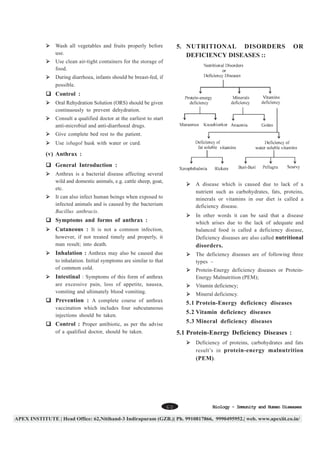 Wash all vegetables and fruits properly before
use.

5. NUTRITIONAL DISORDERS
DEFICIENCY DISEASES ::

OR

Use clean air-tight containers for the storage of
food.
During diarrhoea, infants should be breast-fed, if
possible.

Control :
Oral Rehydration Solution (ORS) should be given
continuously to prevent dehydration.
Consult a qualified doctor at the earliest to start
anti-microbial and anti-diarrhoeal drugs.
Give complete bed rest to the patient.
Use isbagol husk with water or curd.

(v) Anthrax :
General Introduction :
Anthrax is a bacterial disease affecting several
wild and domestic animals, e.g. cattle sheep, goat,
etc.

A disease which is caused due to lack of a
nutrient such as carbohydrates, fats, proteins,
minerals or vitamins in our diet is called a
deficiency disease.

It can also infect human beings when exposed to
infected animals and is caused by the bacterium
Bacillus anthracis.

In other words it can be said that a disease
which arises due to the lack of adequate and
balanced food is called a deficiency disease,
Deficiency diseases are also called nutritional

Symptoms and forms of anthrax :
Cutaneous : It is not a common infection,
however, if not treated timely and properly, it
man result; into death.

disorders.

Inhalation : Anthrax may also be caused due

The deficiency diseases are of following three
types –

to inhalation. Initial symptoms are similar to that
of common cold.

Protein-Energy deficiency diseases or ProteinEnergy Malnutrition (PEM);

Intestinal : Symptoms of this form of anthrax
are excessive pain, loss of appetite, nausea,
vomiting and ultimately blood vomiting.

Vitamin deficiency;
Mineral deficiency.

Prevention : A complete course of anthrax

5.1 Protein-Energy deficiency diseases

vaccination which includes four subcutaneous
injections should be taken.

5.2 Vitamin deficiency diseases
5.3 Mineral deficiency diseases

Control : Proper antibiotic, as per the advise
of a qualified doctor, should be taken.

5.1 Protein-Energy Deficiency Diseases :
Deficiency of proteins, carbohydrates and fats
result’s in protein-energy malnutrition
(PEM) .

60

Biology - Immunity and Human Diseases

 