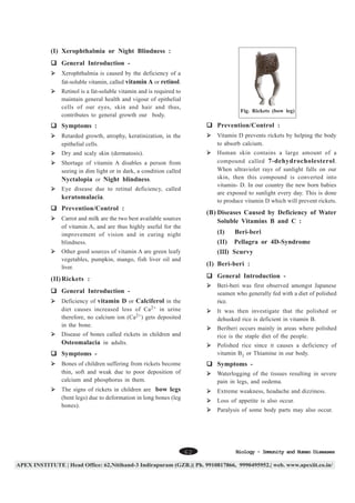 (I) Xerophthalmia or Night Blindness :
General Introduction Xerophthalmia is caused by the deficiency of a
fat-soluble vitamin, called vitamin A or retinol.
Retinol is a fat-soluble vitamin and is required to
maintain general health and vigour of epithelial
cells of our eyes, skin and hair and thus,
contributes to general growth our body.

Fig. Rickets (bow leg)

Symptoms :

Prevention/Control :

Retarded growth, atrophy, keratinization, in the
epithelial cells.

Vitamin D prevents rickets by helping the body
to absorb calcium.

Dry and scaly skin (dermatosis).

Human skin contains a large amount of a
compound called 7-dehydrocholesterol .
When ultraviolet rays of sunlight falls on our
skin, then this compound is converted into
vitamin- D. In our country the new born babies
are exposed to sunlight every day. This is done
to produce vitamin D which will prevent rickets.

Shortage of vitamin A disables a person from
seeing in dim light or in dark, a condition called
Nyctalopia or Night blindness.
Eye disease due to retinal deficiency, called
keratomalacia.

Prevention/Control :

(B) Diseases Caused by Deficiency of Water
Soluble Vitamins B and C :

Carrot and milk are the two best available sources
of vitamin A, and are thus highly useful for the
improvement of vision and in curing night
blindness.

(Ι )
Ι

Beri-beri

(Ι Ι )
Ι

Pellagra or 4D-Syndrome

(ΙΙΙ) Scurvy
Ι

Other good sources of vitamin A are green leafy
vegetables, pumpkin, mango, fish liver oil and
liver.

(Ι ) Beri-beri :
Ι
General Introduction -

(Ι Ι ) Rickets :
Ι

Beri-beri was first observed amongst Japanese
seamen who generally fed with a diet of polished
rice.

General Introduction Deficiency of vitamin D or Calciferol in the
diet causes increased loss of Ca 2+ in urine
therefore, no calcium ion (Ca2+) gets deposited
in the bone.

It was then investigate that the polished or
dehusked rice is deficient in vitamin B.
Beriberi occurs mainly in areas where polished
rice is the staple diet of the people.

Disease of bones called rickets in children and
Osteomalacia in adults.

Polished rice since it causes a deficiency of
vitamin B1 or Thiamine in our body.

Symptoms Bones of children suffering from rickets become
thin, soft and weak due to poor deposition of
calcium and phosphorus in them.

Symptoms -

The signs of rickets in children are bow legs
(bent legs) due to deformation in long bones (leg
bones).

Extreme weakness, headache and dizziness.

Waterlogging of the tissues resulting in severe
pain in legs, and oedema.
Loss of appetite is also occur.
Paralysis of some body parts may also occur.

62

Biology - Immunity and Human Diseases

 