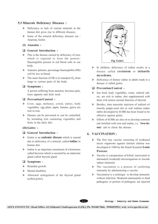 5.3 Minerals Deficiency Diseases :
Deficiency or lack of various minerals in the
human diet gives rise to different diseases.
Some of the mineral deficiency diseases are :
Anaemia, Goitre.

(I) Anaemia :
General Introduction :
This is the disease caused by deficiency of iron,
which is required to form the protein–
Haemoglobin present in red blood cells in our
body.

Fig. Goitre
In children, deficiency of iodine results in a
disease called cretinism or infantile

Anaemic patients, percentage haemoglobin (Hb)
will be low in blood.

myxedema.

The main function of Hb is to transport O2 from
lungs to various parts of the body.

Deficiency of dietary iodine in adults leads to a
disease is called goitre.

Symptoms :

Prevention/Control -

A person suffering from anaemia, becomes pale,
loses appetite and feels tired.

Sea food, leafy vegetables, water, iodized salt,
etc. are rich in iodine, diet supplemented with
them will restore normal function of thyroid.

Prevention/Control :
Liver, eggs, molasses, cereal, pulses, leafy
vegetables, egg plant, apple, banana, guava are
rich in iron.

Besides, intra muscular injection of iodized oil
(mostly poppy-seed oil) or oral sodium iodate
tablet developed by ICMR has been found to be
effective against goitre.

Disease can be prevented or can be controlled,
by including iron containing vegetables and
fruits in the daily diet.

Efforts of ICMR are also on to develop common
salt fortified with iron and iodine, i.e. “two-inone’ salt to check the disease.

(II) Goitre :
General Introduction -

6. VACCINATION :

Goitre is an endemic disease which is caused
due to deficiency of a mineral, called iodine in
human diet.

The first true vaccine consisting of weakened
micro organisms against chicken cholera was
developed in 1880 by the french Scientist Louis

Iodine is an important constituent of a hormones
called thyroxin which is secreted by an endocrine
gland called thyroid gland.

Posteur.
Vaccine is a preparation of killed, inactivated or
attenuated (weakend) microorganism or toxoids
induce immunity.

Symptoms Retarded growth.

The vaccination is a process of conferring
immunity by administering a vaccine.

Mental disability.

Vaccination is a technique to develop immunity
without infection. Weakend (attenuated) or dead
pathogens, or portion of pathogens, are injected

Abnormal enlargement of the thyroid gland
(called goitre).

64

Biology - Immunity and Human Diseases

 