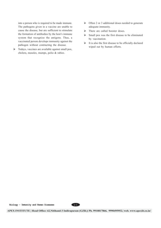 into a person who is required to be made immune.
The pathogens given in a vaccine are unable to
cause the disease, but are sufficient to stimulate
the formation of antibodies by the host’s immune
system that recognize the antigens. Thus, a
vaccinated person develops immunity against the
pathogen without contracting the disease.

Often 2 or 3 additional doses needed to generate
adequate immunity.
There are called booster doses.
Small pox was the first disease to be eliminated
by vaccination.
It is also the first disease to be officially declared
wiped out by human efforts.

Todays, vaccines are available against small pox,
cholera, measles, mumps, polio & rabies.

Biology - Immunity and Human Diseases

65

 