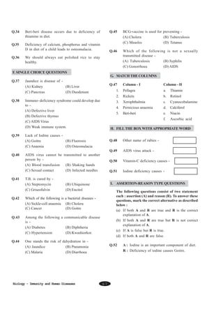 Q.34

Q.35

Q.45

Deficiency of calcium, phosphorus and vitamin
D in diet of a child leads to osteomalacia.

Q.36

BCG-vaccine is used for preventing (A) Cholera
(B) Tuberculosis
(C) Measles
(D) Tetanus

Q.46

Beri-beri disease occurs due to deficiency of
thiamine in diet.

Which of the following is not a sexually
transmitted disease (A) Tuberculosis
(B) Syphilis
(C) Gonorrhoea
(D) AIDS

We should always eat polished rice to stay
healthy.

F. SINGLE CHOICE QUESTIONS
G. MATCH THE COLUMNS
Q.37

Jaundice is disease of (A) Kidney
(B) Liver
(C) Pancreas
(D) Duodenum

Q.39

Column - II

1.

Pellagra

a.

Thiamin

Rickets

b.

Retinol

3.

Xerophthalmia

c.

Cyanocobalamine

4.

Pernicious anaemia

d.

Calciferol

5.

Beri-beri

e.

Niacin

f.

Immuno–deficiency syndrome could develop due
to (A) Defective liver
(B) Defective thymus
(C) AIDS Virus
(D) Weak immune system.

Column - I

2.
Q.38

Q.47

Ascorbic acid

H. FILL THE BOX WITH APPROPRIATE WORD

Lack of Iodine causes (A) Goitre
(B) Fluorosis
(C) Anaenia
(D) Osteomalacia

Q.48

Other name of rabies -

Q.49
Q.40

Q.41

AIDS virus attack -

AIDS virus cannot be transmitted to another
person by (A) Blood transfusion
(B) Shaking hands
(C) Sexual contact
(D) Infected needles

Q.50

Vitamin-C deficiency causes -

Q.51

Iodine deficiency causes -

T.B. is cured by (A) Steptomycin
(C) Griseofulvin

I. ASSERTION-REASON TYPE QUESTIONS

(B) Ubiquinone
(D) Encitol

Q.42

Which of the following is a bacterial diseases (A) Sickle-cell anaemia (B) Cholera
(C) Cancer
(D) Goitre

Q.43

Among the following a communicable disease
is (A) Diabetes
(B) Diphtheria
(C) Hypertension
(D) Kwashiorkor.

Q.44

The following questions consist of two statement
each : assertion (A) and reason (R). To answer these
questions, mark the correct alternative as described
below :
(a) If both A and R are true and R is the correct
explanation of A.
(b) If both A and R are true but R is not correct
explanation of A.
(c) If A is false but R is true.
(d) If both A and R are false.

One stands the risk of dehydration in (A) Jaundice
(B) Pneumonia
(C) Malaria
(D) Diarrhoea

Biology - Immunity and Human Diseases

Q.52

67

A : Iodine is an important component of diet.
R : Deficiency of iodine causes Goitre.

 