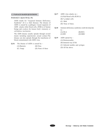 Q.17

AIDS virus attacks on (A) Red blood cells (R.B.Cs)
(B) T4 helper cells
(C) Both
(D) None of these.

Q.18

Immuno-deficiency syndrome could develop due
to (A) HLA
(B) HCG
(C) HIV
(D) MHC

Q.19

C. PASSAGE BASED QUESTIONS

AIDS spread by (A) Homosexuality
(B) Immoral way of life
(C) Infected needles and syringes
(D) All the above

PASSAGE 1 (Q.16 TO Q. 19)
AIDS stands for “Acquired Immuno Deficiency
Syndrome” (It is a fatal disease). The disease of
AIDS is caused by a pathogen. Causal organism of
AIDS attacks white blood cells, (WBCs) of human
beings and weakens the human body’s immunity or
self-defence mechanism.
The AIDS disease usually spreads through several
means including unprotected, sexual contact.The
disease can also spreads through the transfusion of
blood contaminated with AIDS virus.
Q.16

The disease of AIDS is caused by (A) Bacteria
(B) Virus
(C) Fungi
(D) None of these

70

Biology - Immunity and Human Diseases

 