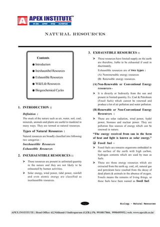 NATURAL RESOURCES

3. EXHAUSTIBLE RESOURCES ::
Contents

Ø These resources have limited supply on the earth
are therefore, liable to be exhausted if used in
discrimately.

Introduction

Exhaustible resources are of two types :

Inexhaustibel Resources

(A) Nonrenewable energy resources

Exhaustible Resources

(B) Renewable energy resources.

Wild Life Resources

(A) Non-Renewable or Conventional Energy
resources -

Biogeochemical Cycles

Ø It is directly or Indirectly from the sun and
present in limited quantity. Ex. Coal & Petroleum
(Fossil fuels) which cannot be renewed and
produce a lot of air pollution and water pollution.

1. INTRODUCTION ::

(B) Renewable or Non-Conventional Energy
Resources :

Definition :
The stock of the nature such as air, water, soil, coal,
minerals, animals and plants are useful to mankind in
many ways. They are termed as natural resources.

Ø These are solar radiation, wind power, hydel
power, biomass and nuclear power. They are
pollution free sources of energy which can be
renewed in nature.

Types of Natural Resources :

“The energy received from sun in the form
of heat and light is known as solar energy.”

Natural resources are broadly classified into following
two categories :

Inexhaustible Resources

q Fossil fuel -

Exhaustible Resources

Ø Fossil fuels are remains organisms embedded in
the surface of the earth with high carbon,
hydrogen contents which are used by man as
fuels.

2. INEXHAUSTIBLE RESOURCES ::
Ø These resources are present in unlimited quantity
in the nature and they are not likely to be
exhausted by human activities.

Ø These are those energy resources which are
extracted from the earth eg. coal, oil, natural gas
and petroleum have resulted from the decay of
dead plants & animals in the absence of oxygen.
Fossils means the remains of living things, so
these fuels have been named as fossil fuel.

Ø Solar energy, wind power, tidal power, rainfall
and even atomic energy are classified as
inexhaustible resources.

72

Biology - Natural Resources

 