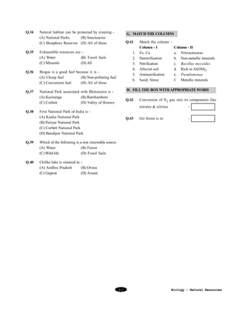 Q.34

Natural habitat can be protected by creating (A) National Parks
(B) Sanctuaries
(C) Biosphere Reserves (D) All of these

Q.35

Biogas is a good fuel because it is (A) Cheap fuel
(B) Non-polluting fuel
(C) Convenient fuel
(D) All of these

Q.37

Q.41

Exhaustible resources are (A) Water
(B) Fossil fuels
(C) Minerals
(D) All

Q.36

G. MATCH THE COLUMNS

National Park associated with Rhinoceros is (A) Kaziranga
(B) Ranthambore
(C) Corbett
(D) Valley of flowers

Q.38

1.
2.
3.
4.
5.
6.

H. FILL THE BOX WITH APPROPRIATE WORD
Q.42

Q.43

–

Gir forest is in

–

Which of the following is a non renewable source
(A) Water
(B) Forest
(C) Wild-life
(D) Fossil fuels

Q.40

Conversion of N2 gas into its components like
nitrates & nitrites

First National Park of India is (A) Kanha National Park
(B) Periyar National Park
(C) Corbett National Park
(D) Bandipur National Park

Q.39

Match the column –
Column - I
Column - II
Fe, Cu
a. Nitrosomonas
Denitrification
b. Non-metallic minerals
Nitrification
c. Bacillus mycoides
Alluvial soil
d. Rich in Al(OH)3
Ammonification
e. Pseudomonas
Sand, Stone
f. Metallic minerals

Chilka lake is situated in (A) Andhra Pradesh
(B) Orissa
(C) Gujarat
(D) Assam

80

Biology - Natural Resources

 