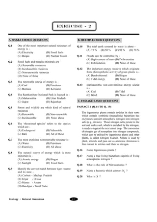 EXERCISE - 2

A. SINGLE CHOICE QUESTIONS

B. MULTIPLE CHOICE QUESTIONS

Q.1

Q.10

The total earth covered by water is about (A) 73 % (B) 50 %
(C) 92 %
(D) 70 %

Q.11

Fossil fuels and metallic minerals are (A) Renewable resources
(B) Inexhaustible resources
(C) Nonrenewable resources
(D) None of these

Floods can be controlled by (A) Replacement of trees (B) Deforestation
(C) Reforestation
(D) None of these

Q.12

The renewable source of energy is (A) Coal
(B) Petroleum
(C) Biomass
(D) Kerosene

The important energy resource which originate
from photosynthetic activity of green plants is (A) Dendrothermal
(B) Biogas
(C) Tidal energy
(D) None of these

Q.13

Inexhaustible, non-conventional energy source
is (A) Coal
(B) Tidal
(C) Wind
(D) None of these

Q.2

Q.3

Q.4

Q.5

One of the most important natural resources of
energy is (A) Electricity
(B) Fossil fuels
(C) Biogas
(D) Nuclear fission

The Ranthambore National Park is located in (A) Maharashtra
(B) Uttar Pradesh
(C) Gujrat
(D) Rajasthan

C. PASSAGE BASED QUESTIONS
PASSAGE 1 (Q.14 TO Q. 19)

Forest and wildlife are which kind of natural
resources (A) Renewable
(B) Non-renewable
(C) Inexhaustible
(D) None above

Q.6

The ‘threatened species’ refers to the species
which are (A) Endangered
(B) Vulnerable
(C) Rare
(D) All of these

Q.7

The most exploited nonrenewable resource is–
(A) Water
(B) Petroleum
(C) Electricity
(D) All above

Q.8

The leguminous plants contain nodules in their roots
which contain symbiotic (mutualistic) bacterium has
enzymes to convert atmospheric nitrogen into nitrogen
salts (e.g. nitrates). These nitrogen salts persist in the
soil and such a soil, which is enriched by the nitrogen,
is ready to support the next cereal crop. The conversion
of nitrogen gas of atmosphere into nitrogen compounds,
which can be utilised by leguminous plants and other
plants, is called nitrogen fixation. Nitrate is used by
plant, animals and pass out as ammonia Ammonia is
then turned to nitrites and then to nitrogen.

The natural source of energy which is most
important is (A) Atomic energy
(B) Biogas
(C) Sunlight
(D) Fossil fuels

Q.9

Q.16
Q.17

Biology - Natural Resources

What is the role of Nitrosomonas ?

Q.19

Name a bacteria which convert N2 ?

Q.20

81

Name a free-living bacterium capable of fixing
atmospheric nitrogen ?

Q.18

Identify the correct match between tiger reserve
and its state (A) Corbett - Madhya Pradesh
(B) Eriyar - Orissa
(C) Manas - Assam
(D) Bandipur - Tamil Nadu

Name leguminous plants ?

What is X ?

 