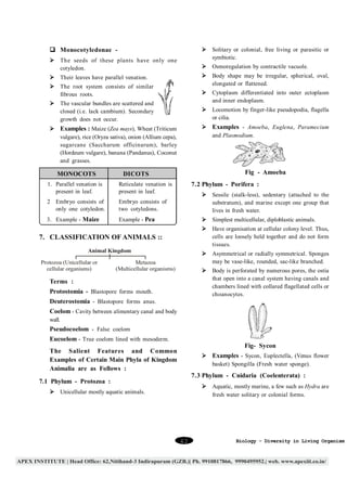 q Monocotyledonae -

Ø Solitary or colonial, free living or parasitic or
symbiotic.

Ø The seeds of these plants have only one
cotyledon.

Ø Osmoregulation by contractile vacuole.
Ø Body shape may be irregular, spherical, oval,
elongated or flattened.

Ø Their leaves have parallel venation.
Ø The root system consists of similar
fibrous roots.

Ø Cytoplasm differentiated into outer ectoplasm
and inner endoplasm.

Ø The vascular bundles are scattered and
closed (i.e. lack cambium). Secondary
growth does not occur.

Ø Locomotion by finger-like pseudopodia, flagella
or cilia.
Ø Examples - Amoeba, Euglena, Paramecium
and Plasmodium.

Ø Examples : Maize (Zea mays), Wheat (Triticum
vulgare), rice (Oryza sativa), onion (Allium cepa),
sugarcane (Saccharum officinarum), barley
(Hordeum vulgare), banana (Pandanus), Coconut
and grasses.

MONOCOTS

Fig - Amoeba

DICOTS

7.2 Phylum - Porifera :

1. Parallel venation is
present in leaf.

Reticulate venation is
present in leaf.

2 Embryo consists of
only one cotyledon.

Embryo consists of
two cotyledons.

Ø Sessile (stalk-less), sedentary (attached to the
substratum), and marine except one group that
lives in fresh water.

3. Example - Maize

Example - Pea

Ø Simplest multicellular, diploblastic animals.
Ø Have organisation at cellular colony level. Thus,
cells are loosely held together and do not form
tissues.

7. CLASSIFICATION OF ANIMALS ::
Animal Kingdom
Protozoa (Unicellular or
cellular organisms)

Ø Asymmetrical or radially symmetrical. Sponges
may be vase-like, rounded, sac-like branched.

Metazoa
(Multicellular organisms)

Ø Body is perforated by numerous pores, the ostia
that open into a canal system having canals and
chambers lined with collared flagellated cells or
choanocytes.

Terms :
Protostomia - Blastopore forms mouth.
Deuterostomia - Blastopore forms anus.
Coelom - Cavity between alimentary canal and body
wall.

Pseudocoelom - False coelom
Eucoelom - True coelom lined with mesoderm.

Fig- Sycon

The Salient Features and Common
Examples of Certain Main Phyla of Kingdom
Animalia are as Follows :

Ø Examples - Sycon, Euplectella, (Venus flower
basket) Spongilla (Fresh water sponge).

7.3 Phylum - Cnidaria (Coelenterata) :

7.1 Phylum - Protozoa :

Ø Aquatic, mostly marine, a few such as Hydra are
fresh water solitary or colonial forms.

Ø Unicellular mostly aquatic animals.

42

Biology - Diversity in Living Organism

 