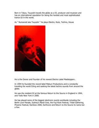 Born in Tokyo, Tsuyoshi travels the globe as a DJ, producer and musician and
has an international reputation for being the hardest and most sophisticated
trance DJ in the world.

As " Numanoid aka Tsuyoshi " he plays Electro, Rock, Techno, House




He is the Owner and Founder of his newest Electro Label Madskippers .

In 1994 he founded the record label Matsuri Productions and is constantly
traveling the world DJing and seeking the latest techno sounds from around the
globe.

He was the resident DJ at the famous Return to the Source in England in 1994,
and Twilo New York in 2000.

He has played some of the biggest electronic events worldwide including the
Berlin Love Parade, Sydney’s Mardi Gras, the Fuji Rock Festival, Tribal Gathering,
Phoenix Festival, Rainbow 2000, Earthcore and Return to the Source to name but
a few.
 