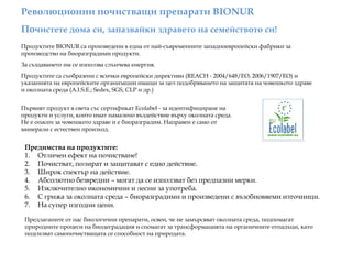 Революционни почистващи препарати BIONUR
Почистете дома си, запазвайки здравето на семейството си!
Продуктите BIONUR са произведени в една от най-съвременните западноевропейски фабрики за
производство на биоразградими продукти.
За създаването им се използва слънчева енергия.
Продуктите са съобразени с всички европейски директиви (REACH - 2004/648/EO, 2006/1907/EO) и
указанията на европейските организации имащи за цел подобряването на защитата на човешкото здраве
и околната среда (A.I.S.E.; Sedex, SGS, CLP и др.)
Предимства на продуктите:
1. Отличен ефект на почистване!
2. Почистват, полират и защитават с едно действие.
3. Широк спектър на действие.
4. Абсолютно безвредни – могат да се използват без предпазни мерки.
5. Изключително икономични и лесни за употреба.
6. С грижа за околната среда – биоразградими и произведени с възобновяеми източници.
7. На супер изгодни цени.
Първият продукт в света със сертификат Ecolabel - за идентифициране на
продукти и услуги, които имат намалено въздействие върху околната среда.
Не е опасен за човешкото здраве и е биоразградим. Направен е само от
минерали с естествен произход.
Предлаганите от нас биологични препарати, освен, че не замърсяват околната среда, подпомагат
природните процеси на биодеградация и спомагат за трансформацията на органичните отпадъци, като
подсилват самопочистващата се способност на природата.
 