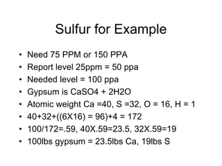 Sulfur for Example
• Need 75 PPM or 150 PPA
• Report level 25ppm = 50 ppa
• Needed level = 100 ppa
• Gypsum is CaSO4 + 2H2O
• Atomic weight Ca =40, S =32, O = 16, H = 1
• 40+32+((6X16) = 96)+4 = 172
• 100/172=.59, 40X.59=23.5, 32X.59=19
• 100lbs gypsum = 23.5lbs Ca, 19lbs S
 