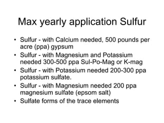 Max yearly application Sulfur
• Sulfur - with Calcium needed, 500 pounds per
acre (ppa) gypsum
• Sulfur - with Magnesium and Potassium
needed 300-500 ppa Sul-Po-Mag or K-mag
• Sulfur - with Potassium needed 200-300 ppa
potassium sulfate.
• Sulfur - with Magnesium needed 200 ppa
magnesium sulfate (epsom salt)
• Sulfate forms of the trace elements
 