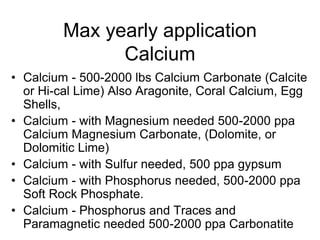 Max yearly application
Calcium
• Calcium - 500-2000 lbs Calcium Carbonate (Calcite
or Hi-cal Lime) Also Aragonite, Coral Calcium, Egg
Shells,
• Calcium - with Magnesium needed 500-2000 ppa
Calcium Magnesium Carbonate, (Dolomite, or
Dolomitic Lime)
• Calcium - with Sulfur needed, 500 ppa gypsum
• Calcium - with Phosphorus needed, 500-2000 ppa
Soft Rock Phosphate.
• Calcium - Phosphorus and Traces and
Paramagnetic needed 500-2000 ppa Carbonatite
 