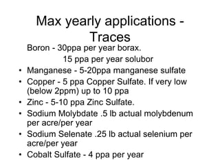 Max yearly applications -
Traces
Boron - 30ppa per year borax.
15 ppa per year solubor
• Manganese - 5-20ppa manganese sulfate
• Copper - 5 ppa Copper Sulfate. If very low
(below 2ppm) up to 10 ppa
• Zinc - 5-10 ppa Zinc Sulfate.
• Sodium Molybdate .5 lb actual molybdenum
per acre/per year
• Sodium Selenate .25 lb actual selenium per
acre/per year
• Cobalt Sulfate - 4 ppa per year
 
