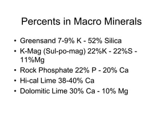 Percents in Macro Minerals
• Greensand 7-9% K - 52% Silica
• K-Mag (Sul-po-mag) 22%K - 22%S -
11%Mg
• Rock Phosphate 22% P - 20% Ca
• Hi-cal Lime 38-40% Ca
• Dolomitic Lime 30% Ca - 10% Mg
 