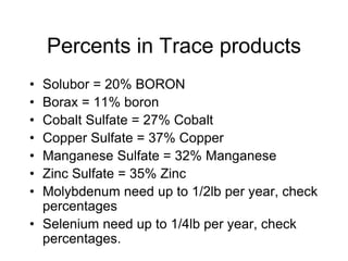 Percents in Trace products
• Solubor = 20% BORON
• Borax = 11% boron
• Cobalt Sulfate = 27% Cobalt
• Copper Sulfate = 37% Copper
• Manganese Sulfate = 32% Manganese
• Zinc Sulfate = 35% Zinc
• Molybdenum need up to 1/2lb per year, check
percentages
• Selenium need up to 1/4lb per year, check
percentages.
 