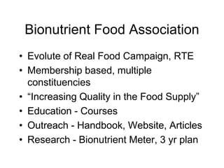 Bionutrient Food Association
• Evolute of Real Food Campaign, RTE
• Membership based, multiple
constituencies
• “Increasing Quality in the Food Supply”
• Education - Courses
• Outreach - Handbook, Website, Articles
• Research - Bionutrient Meter, 3 yr plan
 