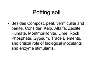 Potting soil
• Besides Compost, peat, vermiculite and
perlite, Consider, Kelp, Alfalfa, Zeolite,
Humate, Montmorillonite, Lime, Rock
Phosphate, Gypsum, Trace Elements,
and critical role of biological inoculants
and enzyme stimulants.
 