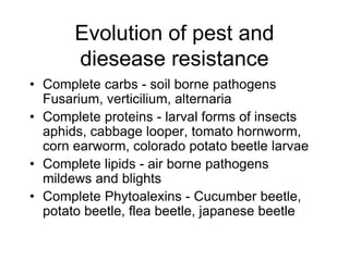 Evolution of pest and
diesease resistance
• Complete carbs - soil borne pathogens
Fusarium, verticilium, alternaria
• Complete proteins - larval forms of insects
aphids, cabbage looper, tomato hornworm,
corn earworm, colorado potato beetle larvae
• Complete lipids - air borne pathogens
mildews and blights
• Complete Phytoalexins - Cucumber beetle,
potato beetle, flea beetle, japanese beetle
 