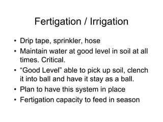 Fertigation / Irrigation
• Drip tape, sprinkler, hose
• Maintain water at good level in soil at all
times. Critical.
• “Good Level” able to pick up soil, clench
it into ball and have it stay as a ball.
• Plan to have this system in place
• Fertigation capacity to feed in season
 