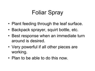 Foliar Spray
• Plant feeding through the leaf surface.
• Backpack sprayer, squirt bottle, etc.
• Best response when an immediate turn
around is desired.
• Very powerful if all other pieces are
working.
• Plan to be able to do this now.
 