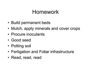 Homework
• Build permanent beds
• Mulch, apply minerals and cover crops
• Procure inoculants
• Good seed
• Potting soil
• Fertigation and Foliar infrastructure
• Read, read, read
 