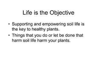 Life is the Objective
• Supporting and empowering soil life is
the key to healthy plants.
• Things that you do or let be done that
harm soil life harm your plants.
 