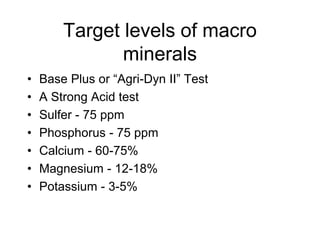 Target levels of macro
minerals
• Base Plus or “Agri-Dyn II” Test
• A Strong Acid test
• Sulfer - 75 ppm
• Phosphorus - 75 ppm
• Calcium - 60-75%
• Magnesium - 12-18%
• Potassium - 3-5%
 