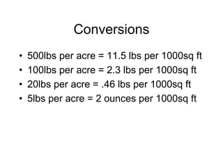 Conversions
• 500lbs per acre = 11.5 lbs per 1000sq ft
• 100lbs per acre = 2.3 lbs per 1000sq ft
• 20lbs per acre = .46 lbs per 1000sq ft
• 5lbs per acre = 2 ounces per 1000sq ft
 