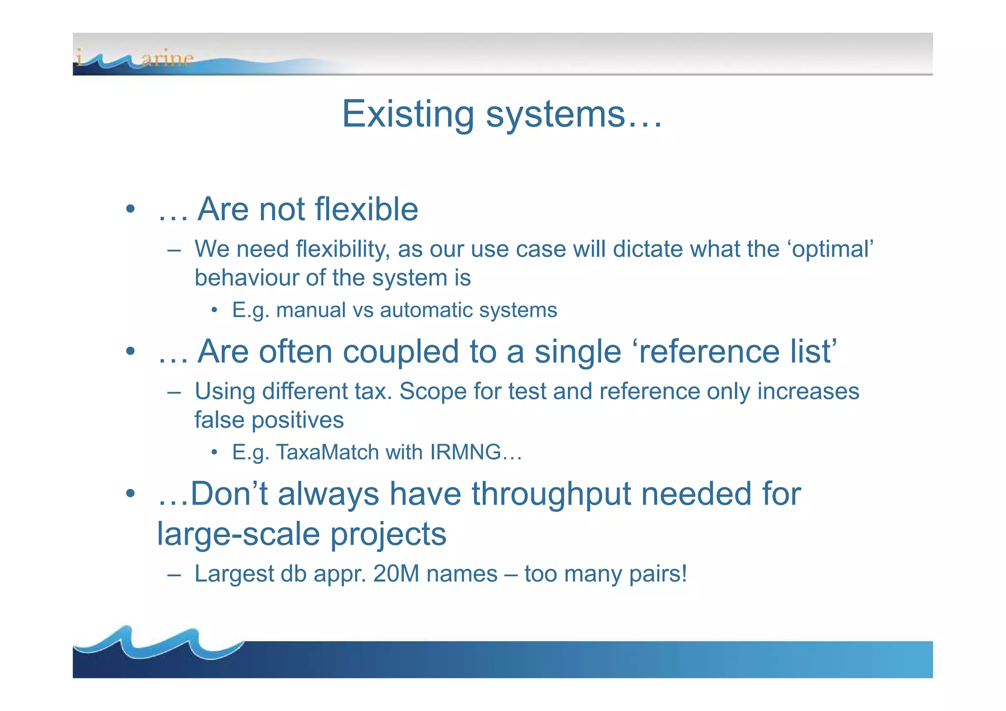 Existing systems…
• … Are not flexible
– We need flexibility, as our use case will dictate what the ‘optimal’
behaviour of the system is
• E.g. manual vs automatic systems
• … Are often coupled to a single ‘reference list’• … Are often coupled to a single ‘reference list’
– Using different tax. Scope for test and reference only increases
false positives
• E.g. TaxaMatch with IRMNG…
• …Don’t always have throughput needed for
large-scale projects
– Largest db appr. 20M names – too many pairs!
 