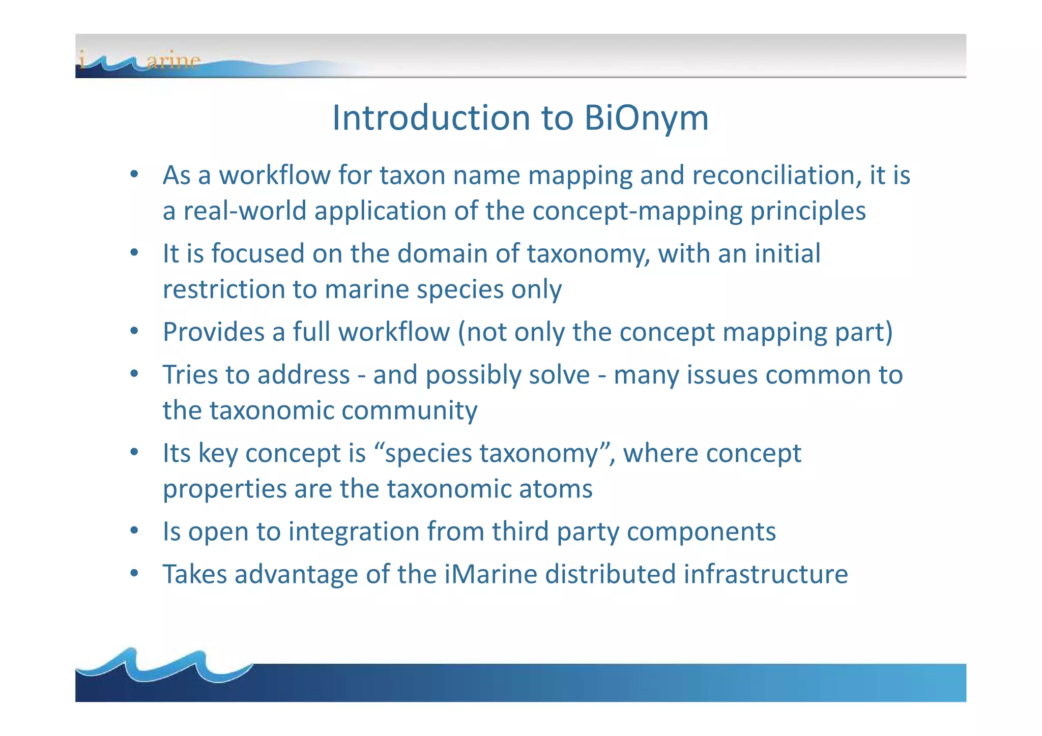 Introduction to BiOnym
• As a workflow for taxon name mapping and reconciliation, it is
a real-world application of the concept-mapping principles
• It is focused on the domain of taxonomy, with an initial
restriction to marine species only
• Provides a full workflow (not only the concept mapping part)
• Tries to address - and possibly solve - many issues common to• Tries to address - and possibly solve - many issues common to
the taxonomic community
• Its key concept is “species taxonomy”, where concept
properties are the taxonomic atoms
• Is open to integration from third party components
• Takes advantage of the iMarine distributed infrastructure
 