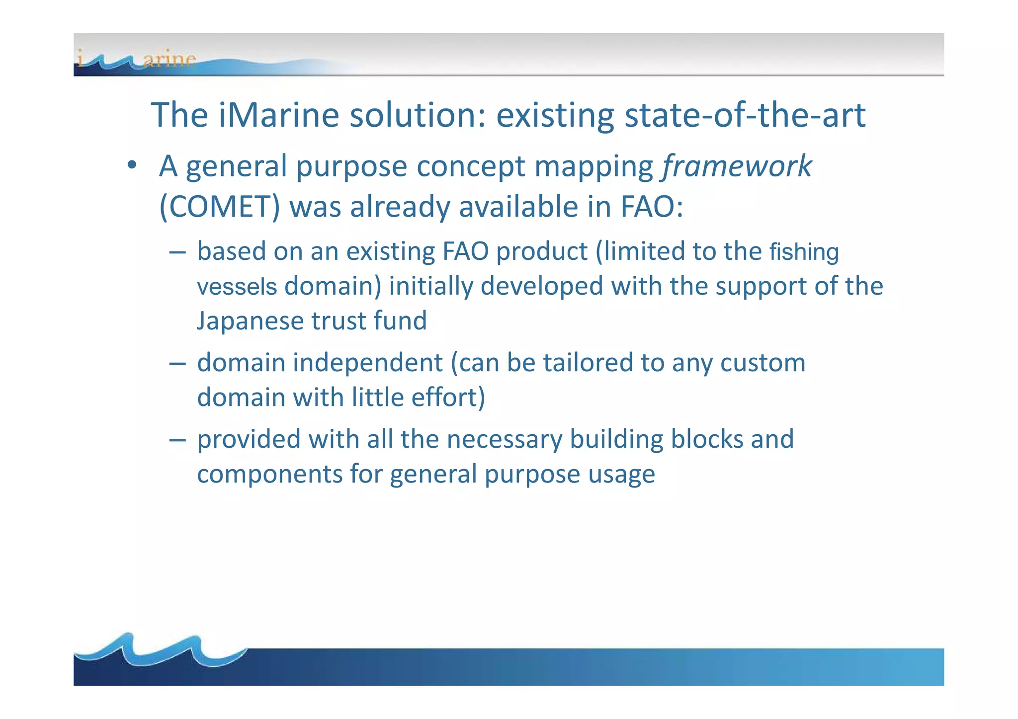 The iMarine solution: existing state-of-the-art
• A general purpose concept mapping framework
(COMET) was already available in FAO:
– based on an existing FAO product (limited to the fishing
vessels domain) initially developed with the support of the
Japanese trust fund
– domain independent (can be tailored to any custom– domain independent (can be tailored to any custom
domain with little effort)
– provided with all the necessary building blocks and
components for general purpose usage
 