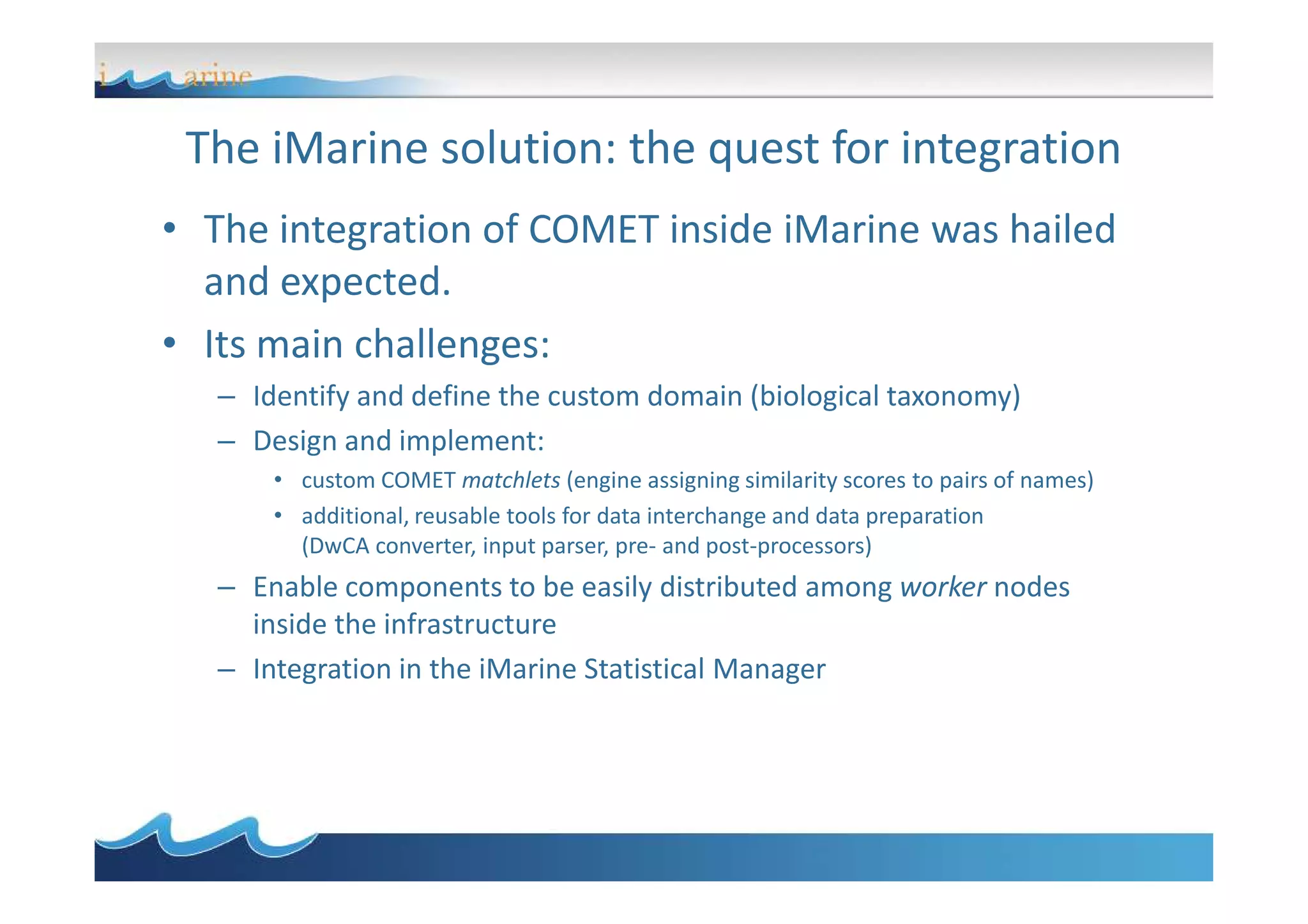 The iMarine solution: the quest for integration
• The integration of COMET inside iMarine was hailed
and expected.
• Its main challenges:
– Identify and define the custom domain (biological taxonomy)
– Design and implement:
• custom COMET matchlets (engine assigning similarity scores to pairs of names)
• additional, reusable tools for data interchange and data preparation
(DwCA converter, input parser, pre- and post-processors)
– Enable components to be easily distributed among worker nodes
inside the infrastructure
– Integration in the iMarine Statistical Manager
 