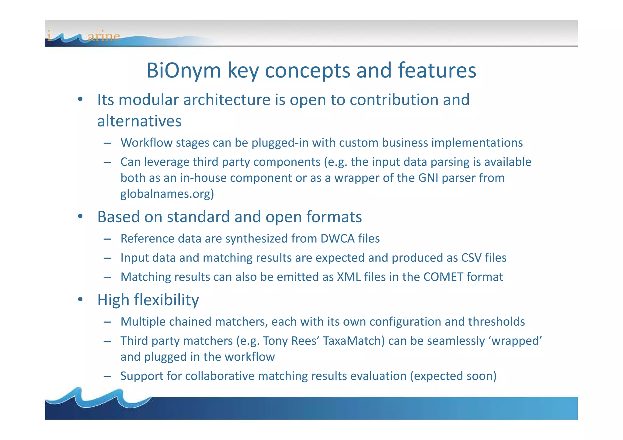 BiOnym key concepts and features
• Its modular architecture is open to contribution and
alternatives
– Workflow stages can be plugged-in with custom business implementations
– Can leverage third party components (e.g. the input data parsing is available
both as an in-house component or as a wrapper of the GNI parser from
globalnames.org)
• Based on standard and open formats• Based on standard and open formats
– Reference data are synthesized from DWCA files
– Input data and matching results are expected and produced as CSV files
– Matching results can also be emitted as XML files in the COMET format
• High flexibility
– Multiple chained matchers, each with its own configuration and thresholds
– Third party matchers (e.g. Tony Rees’ TaxaMatch) can be seamlessly ‘wrapped’
and plugged in the workflow
– Support for collaborative matching results evaluation (expected soon)
 