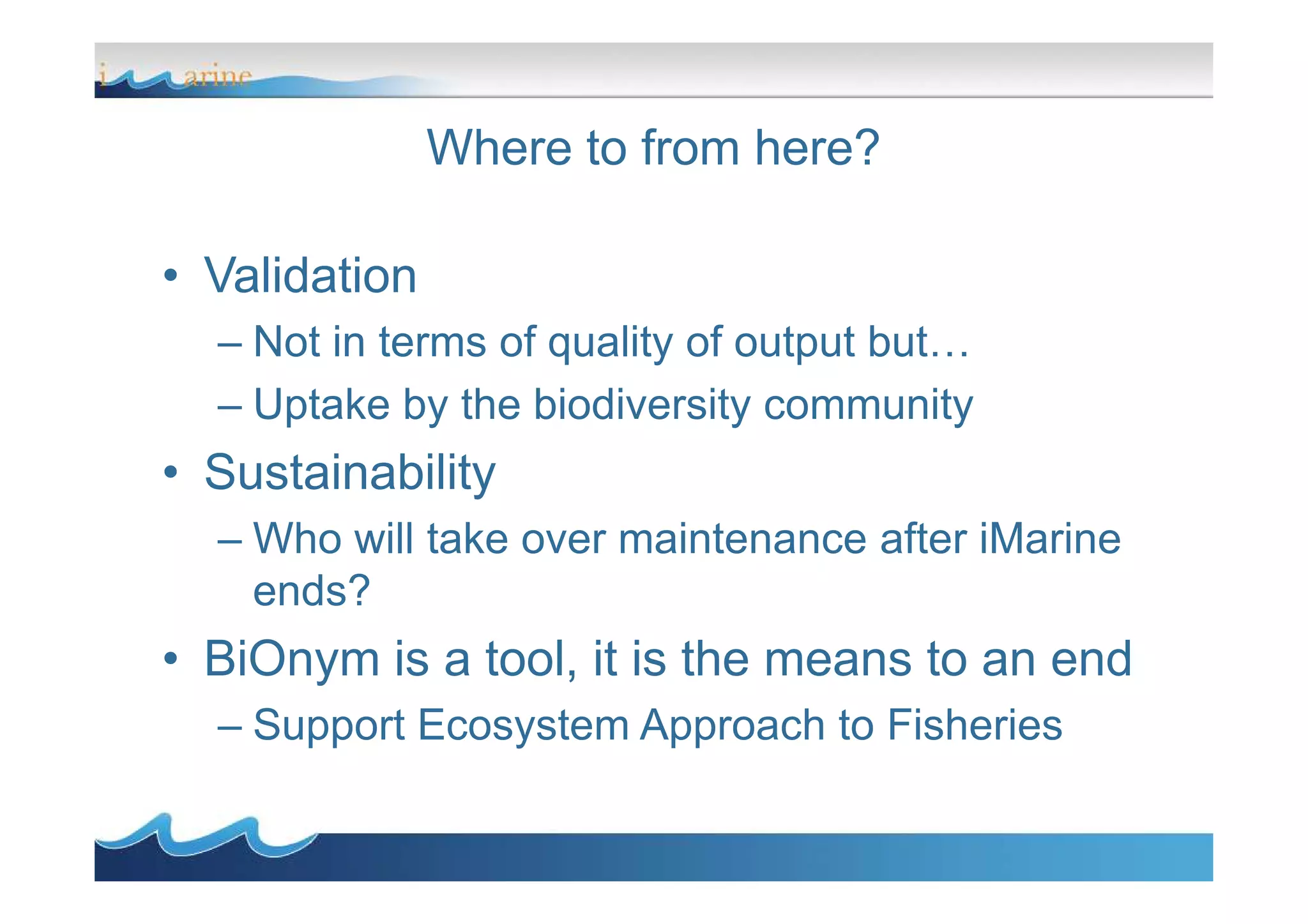 Where to from here?
• Validation
– Not in terms of quality of output but…
– Uptake by the biodiversity community
• Sustainability• Sustainability
– Who will take over maintenance after iMarine
ends?
• BiOnym is a tool, it is the means to an end
– Support Ecosystem Approach to Fisheries
 