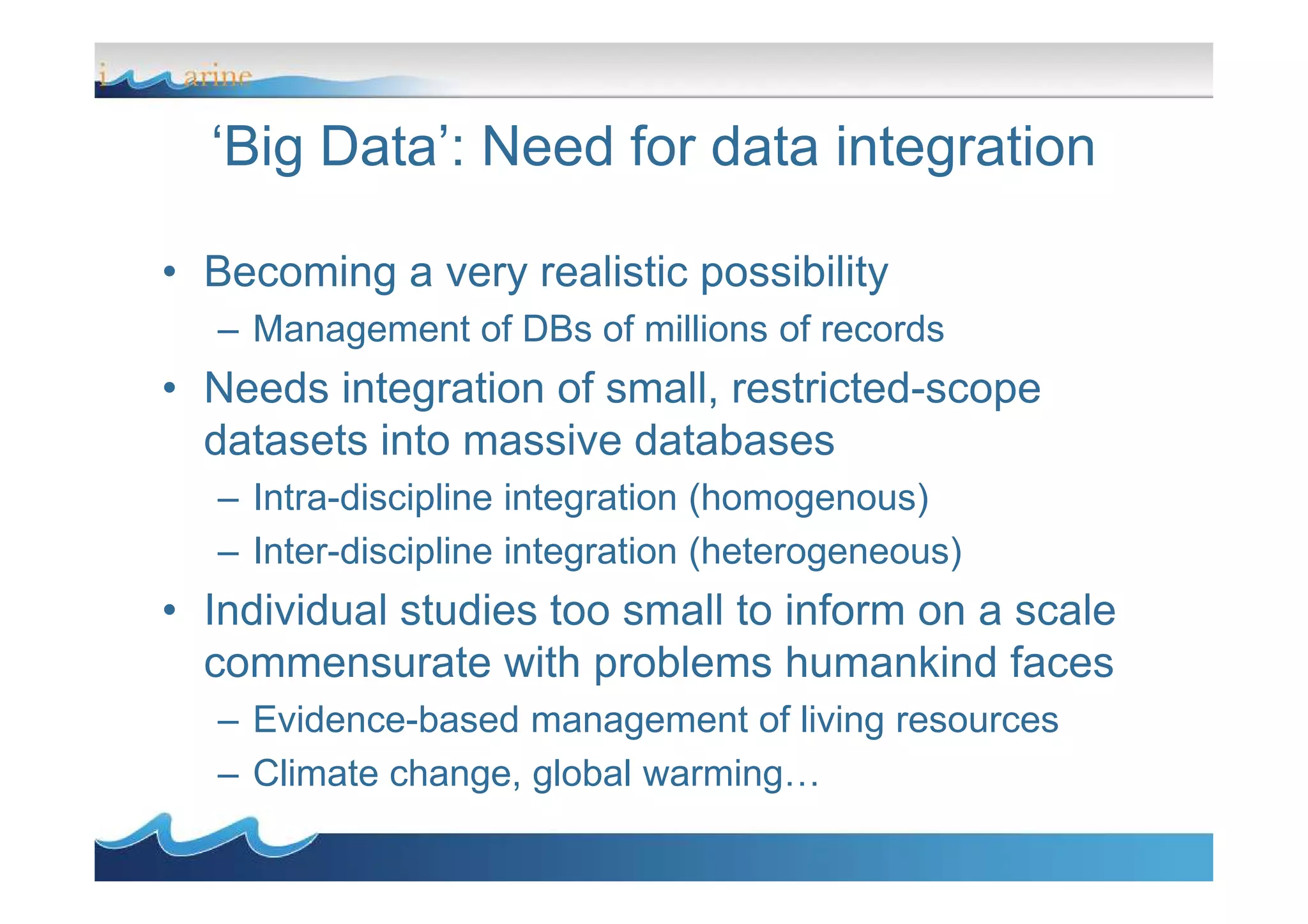‘Big Data’: Need for data integration
• Becoming a very realistic possibility
– Management of DBs of millions of records
• Needs integration of small, restricted-scope
datasets into massive databasesdatasets into massive databases
– Intra-discipline integration (homogenous)
– Inter-discipline integration (heterogeneous)
• Individual studies too small to inform on a scale
commensurate with problems humankind faces
– Evidence-based management of living resources
– Climate change, global warming…
 