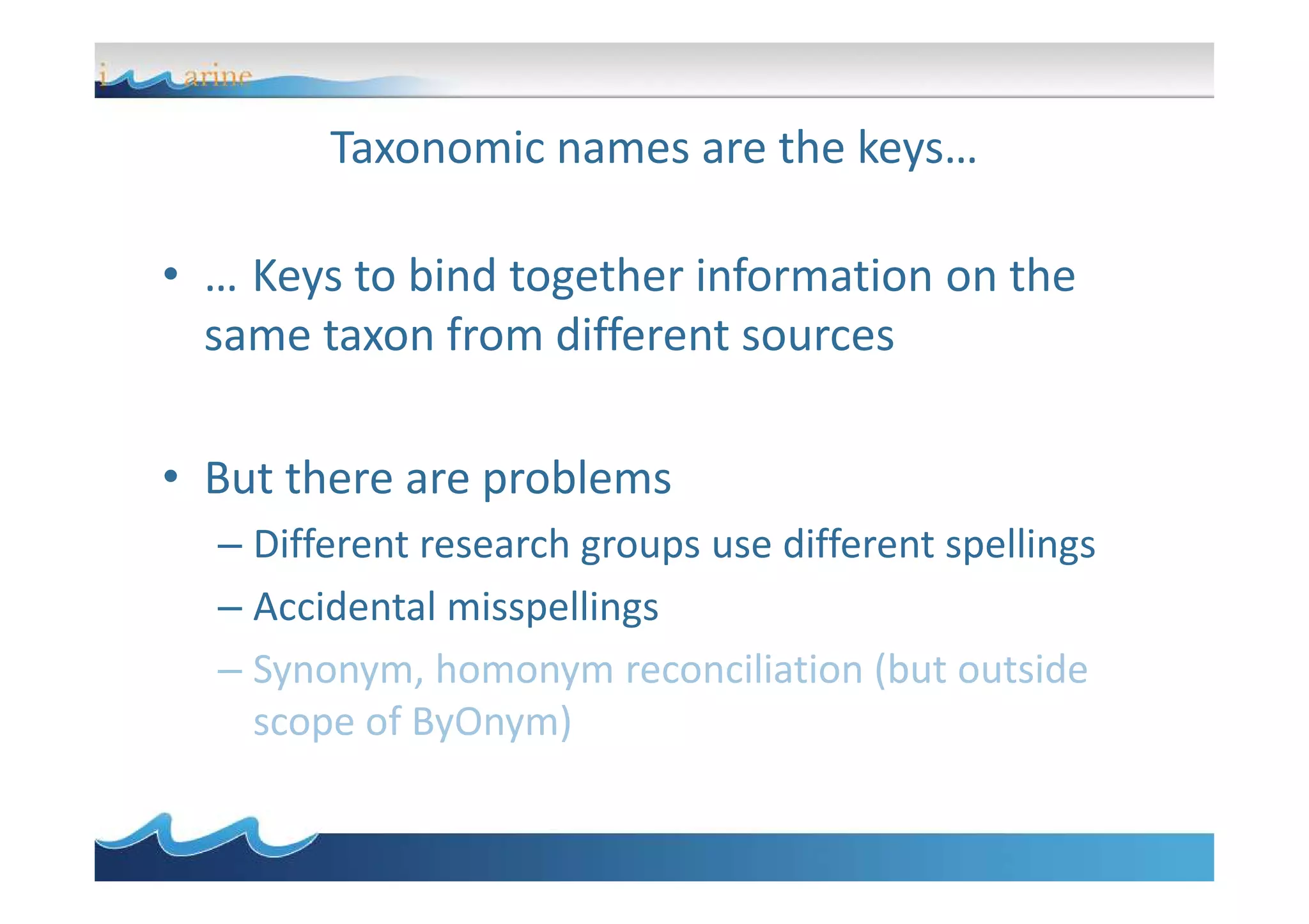 Taxonomic names are the keys…
• … Keys to bind together information on the
same taxon from different sources
• But there are problems• But there are problems
– Different research groups use different spellings
– Accidental misspellings
– Synonym, homonym reconciliation (but outside
scope of ByOnym)
 