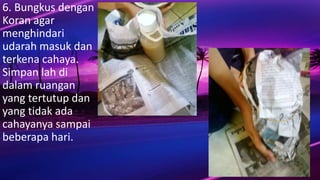 6. Bungkus dengan
Koran agar
menghindari
udarah masuk dan
terkena cahaya.
Simpan lah di
dalam ruangan
yang tertutup dan
yang tidak ada
cahayanya sampai
beberapa hari.
 