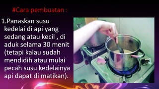 #Cara pembuatan :
1.Panaskan susu
kedelai di api yang
sedang atau kecil , di
aduk selama 30 menit
(tetapi kalau sudah
mendidih atau mulai
pecah susu kedelainya
api dapat di matikan).
 