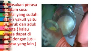 4. Masukan perasa
kedalam susu
kedelai yang sudah
di beri yakult yaitu
jus jeruk dan aduk
mereta ( kalau
perasa dapat di
ganti dengan jus –
jus rasa yang lain )
 