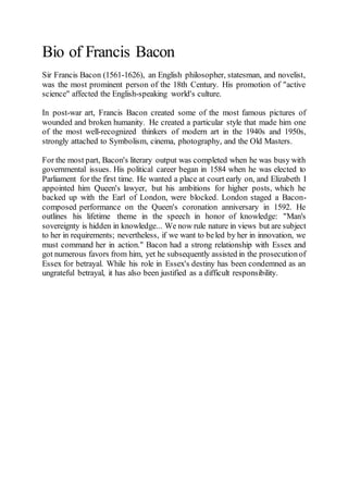 Bio of Francis Bacon
Sir Francis Bacon (1561-1626), an English philosopher, statesman, and novelist,
was the most prominent person of the 18th Century. His promotion of "active
science" affected the English-speaking world's culture.
In post-war art, Francis Bacon created some of the most famous pictures of
wounded and broken humanity. He created a particular style that made him one
of the most well-recognized thinkers of modern art in the 1940s and 1950s,
strongly attached to Symbolism, cinema, photography, and the Old Masters.
For the most part, Bacon's literary output was completed when he was busy with
governmental issues. His political career began in 1584 when he was elected to
Parliament for the first time. He wanted a place at court early on, and Elizabeth I
appointed him Queen's lawyer, but his ambitions for higher posts, which he
backed up with the Earl of London, were blocked. London staged a Bacon-
composed performance on the Queen's coronation anniversary in 1592. He
outlines his lifetime theme in the speech in honor of knowledge: "Man's
sovereignty is hidden in knowledge... We now rule nature in views but are subject
to her in requirements; nevertheless, if we want to beled by her in innovation, we
must command her in action." Bacon had a strong relationship with Essex and
got numerous favors from him, yet he subsequently assisted in the prosecutionof
Essex for betrayal. While his role in Essex's destiny has been condemned as an
ungrateful betrayal, it has also been justified as a difficult responsibility.
 